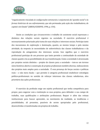 12
“organicamente vinculada às configurações estruturais e conjunturais da ‘questão social’ e às
formas históricas de seu enfrentamento, que são permeadas pela ação dos trabalhadores, do
capital e do Estado” (ABESS/CEDEPSS, 1996, p. 154).
Assim as condições que circunscrevem o trabalho do assistente social expressam a
dinâmica das relações sociais vigentes na sociedade. O exercício profissional é
necessariamente polarizado pela trama de suas relações e interesses sociais. Participa tanto
dos mecanismos de exploração e dominação, quanto, ao mesmo tempo e pela mesma
atividade, da resposta às necessidades de sobrevivência das classes trabalhadoras e da
reprodução do antagonismo dos interesses sociais. Isso significa que o exercício
profissional participa de um processo que tanto permite a continuidade da sociedade de
classes quanto cria as possibilidades de sua transformação. Como a sociedade é atravessada
por projetos sociais distintos – projeto de classes para a sociedade – tem-se um terreno
sócio-histórico aberto à construção de projetos profissionais também diversos, indissociáveis
dos projetos mais amplos para a sociedade. É essa presença de forças sociais e políticas
reais – e não mera ilusão – que permite à categoria profissional estabelecer estratégias
político-profissionais no sentido de reforçar interesses das classes subalternas, alvo
prioritário das ações profissionais.
O exercício da profissão exige um sujeito profissional que tenha competência para
propor, para negociar com a instituição os seus projetos, para defender o seu campo de
trabalho, suas qualificações e atribuições profissionais. Requer ir além das rotinas
institucionais para buscar apreender, no movimento da realidade, as tendências e
possibilidades, ali presentes, passíveis de serem apropriadas pelo profissional,
desenvolvidas e transformadas em projetos de trabalho.
 