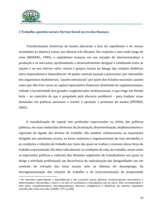 14
2 Trabalho, questão social e Serviço Social na era das finanças
Transformações históricas de monta alteraram a face do capitalismo e de nossas
sociedades na América Latina nas últimas três décadas. Em resposta a uma onda longa de
crise (MANDEL, 1985), o capitalismo avançou em sua vocação de internacionalizar a
produção e os mercados, aprofundando o desenvolvimento desigual e combinado entre as
nações e no seu interior entre classes e grupos sociais no âmago das relações dialéticas
entre imperialismo e dependência6. Os países centrais passam a preconizar, por intermédio
dos organismos multilaterais, “ajustes estruturais” por parte dos Estados nacionais: ajustes
esses que dão livre curso ao capital especulativo financeiro destituído de regulamentações,
voltado à lucratividade dos grandes conglomerados multinacionais, o que exige um Estado
forte – ao contrário do que é propalado pelo discurso neoliberal – para traduzir essas
demandas em políticas nacionais e resistir à oposição e protestos de muitos (PETRAS,
2002).
A mundialização do capital tem profundas repercussões na órbita das políticas
públicas, em suas conhecidas diretrizes de focalização, descentralização, desfinanciamento e
regressão do legado dos direitos do trabalho. Ela também redimensiona as requisições
dirigidas aos assistentes sociais, as bases materiais e organizacionais de suas atividades, e
as condições e relações de trabalho por meio das quais se realiza o consumo dessa força de
trabalho especializada. Ela afeta radicalmente as condições de vida, de trabalho, assim como
as expressões políticas e culturais dos distintos segmentos de trabalhadores aos quais se
dirige a atividade profissional, em decorrência da radicalização das desigualdades em um
contexto de retração das lutas sociais ante os dilemas do desemprego, da
desregulamentação das relações de trabalho e da (re)concentração da propriedade
6 Os conceitos imperialismo e dependência[...] são conceitos pares, gêmeos, reciprocamente necessários e
determinados. Um produz o outro; e os dois se produzem e reproduzem um no outro. Eles correspondem a
dois pólos complementares, interdependentes, diversos, antagônicos e dialéticos do sistema capitalista
considerado como um todo. (IANNI, 1971, p.180)
 