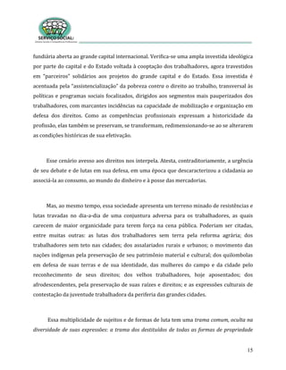 15
fundiária aberta ao grande capital internacional. Verifica-se uma ampla investida ideológica
por parte do capital e do Estado voltada à cooptação dos trabalhadores, agora travestidos
em “parceiros” solidários aos projetos do grande capital e do Estado. Essa investida é
acentuada pela “assistencialização” da pobreza contra o direito ao trabalho, transversal às
políticas e programas sociais focalizados, dirigidos aos segmentos mais pauperizados dos
trabalhadores, com marcantes incidências na capacidade de mobilização e organização em
defesa dos direitos. Como as competências profissionais expressam a historicidade da
profissão, elas também se preservam, se transformam, redimensionando-se ao se alterarem
as condições históricas de sua efetivação.
Esse cenário avesso aos direitos nos interpela. Atesta, contraditoriamente, a urgência
de seu debate e de lutas em sua defesa, em uma época que descaracterizou a cidadania ao
associá-la ao consumo, ao mundo do dinheiro e à posse das mercadorias.
Mas, ao mesmo tempo, essa sociedade apresenta um terreno minado de resistências e
lutas travadas no dia-a-dia de uma conjuntura adversa para os trabalhadores, as quais
carecem de maior organicidade para terem força na cena pública. Poderiam ser citadas,
entre muitas outras: as lutas dos trabalhadores sem terra pela reforma agrária; dos
trabalhadores sem teto nas cidades; dos assalariados rurais e urbanos; o movimento das
nações indígenas pela preservação de seu patrimônio material e cultural; dos quilombolas
em defesa de suas terras e de sua identidade, das mulheres do campo e da cidade pelo
reconhecimento de seus direitos; dos velhos trabalhadores, hoje aposentados; dos
afrodescendentes, pela preservação de suas raízes e direitos; e as expressões culturais de
contestação da juventude trabalhadora da periferia das grandes cidades.
Essa multiplicidade de sujeitos e de formas de luta tem uma trama comum, oculta na
diversidade de suas expressões: a trama dos destituídos de todas as formas de propriedade
 