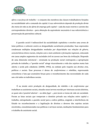 16
afora a sua força de trabalho – o conjunto dos membros das classes trabalhadores forjados
na sociabilidade sob o comando do capital. A sua sobrevivência depende da produção direta
dos meios de vida ou da oferta de emprego pelo capital – cada dia mais restrito e carente dos
correspondentes direitos – para obtenção do equivalente necessário à sua sobrevivência e
preservação de patrimônio cultural.
A questão social é indissociável da sociabilidade capitalista e envolve uma arena de
lutas políticas e culturais contra as desigualdades socialmente produzidas. Suas expressões
condensam múltiplas desigualdades mediadas por disparidades nas relações de gênero,
características étnico-raciais, relações com o meio ambiente e formações regionais, colocando
em causa amplos segmentos da sociedade civil no acesso aos bens da civilização. Dispondo
de uma dimensão estrutural – enraizada na produção social contraposta a apropriação
privada do trabalho, a “questão social” atinge visceralmente a vida dos sujeitos numa luta
aberta e surda pela cidadania. (IANNI, 1992), no embate pelo respeito aos direitos civis,
políticos e sociais. Esse processo é denso de conformismos e rebeldias, expressando
consciência e luta que acumulem forças para o reconhecimento das necessidades de cada
um e de todos os indivíduos sociais.
É na tensão entre produção da desigualdade, da rebeldia e do conformismo que
trabalham os assistentes sociais, situados nesse terreno movido por interesses sociais distintos,
os quais não é possível abstrair – ou deles fugir –, pois tecem a trama da vida em sociedade.
Foram as lutas sociais que romperam o domínio privado nas relações entre capital e
trabalho, extrapolando a questão social para a esfera pública, exigindo a interferência do
Estado no reconhecimento e a legalização de direitos e deveres dos sujeitos sociais
envolvidos, consubstanciados nas políticas e serviços sociais, mediações fundamentais para
o trabalho do assistente social.
 