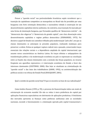 17
Pensar a “questão social” nas particularidades brasileiras supõe reconhecer que a
transição do capitalismo competitivo ao monopolista no Brasil não foi presidida por uma
burguesia com forte orientação democrática e nacionalista voltada à construção de um
desenvolvimento capitalista interno autônomo. Ao contrário, essa transição foi marcada por
uma forma de dominação burguesa, que Fernandes qualifica de “democracia restrita” – da
“democracia dos oligarcas” à “democracia do grande capital”, com clara dissociação entre
desenvolvimento capitalista e regime político democrático (FERNANDES, 1975). Foi
decisivo o papel do Estado nos caminhos trilhados pela modernização “pelo alto”, em que as
classes dominantes se antecipam às pressões populares, realizando mudanças para
preservar a ordem. Evitou-se qualquer ruptura radical com o passado, conservando traços
essenciais das relações sociais e a dependência ampliada do capital internacional, que
assume novas características na América Latina. Os traços elitistas e antipopulares da
transformação política e da modernização econômica no país se expressam na conciliação
entre as frações das classes dominantes com a exclusão das forças populares, no recurso
freqüente aos aparelhos repressivos e à intervenção econômica do Estado a favor dos
interesses dominantes (COUTINHO, 2000). Elas hoje se atualizam na criminalização da
“questão social” e das lutas dos trabalhadores (IANNI, 1992), na assistencialização das
políticas sociais e no reforço do Estado Penal (WACQUANT, 2001).
Qual o sentido da questão social hoje? O que se encontra na base de sua radicalização?
Como lembra Husson (1999, p. 99), o processo de financeirização indica um modo de
estruturação da economia mundial. Ele não se reduz à mera preferência do capital por
aplicações financeiras especulativas em detrimento de aplicações produtivas. O fetichismo
dos mercados apresenta as finanças como potências autônomas ante as sociedades
nacionais, esconde o funcionamento e a dominação operada pelo capital transnacional e
 