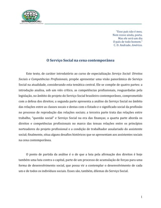 1
“Esse país não é meu.
Nem vosso ainda, poeta.
Mas ele será um dia
O país de todo homem.”
C. D. Andrade. América.
O Serviço Social na cena contemporânea
Este texto, de caráter introdutório ao curso de especialização Serviço Social: Direitos
Sociais e Competências Profissionais, propõe apresentar uma visão panorâmica do Serviço
Social na atualidade, considerando esta temática central. Ele se compõe de quatro partes: a
introdução analisa, sob um viés crítico, as competências profissionais, resguardadas pela
legislação, no âmbito do projeto do Serviço Social brasileiro contemporâneo, comprometido
com a defesa dos direitos; a segunda parte apresenta a análise do Serviço Social no âmbito
das relações entre as classes socais e destas com o Estado e o significado social da profissão
no processo de reprodução das relações sociais; a terceira parte trata das relações entre
trabalho, “questão social” e Serviço Social na era das finanças; a quarta parte aborda os
direitos e competências profissionais no marco das tensas relações entre os princípios
norteadores do projeto profissional e a condição de trabalhador assalariado do assistente
social; finalmente, situa alguns desafios históricos que se apresentam aos assistentes sociais
na cena contemporânea.
O ponto de partida da análise é o de que a luta pela afirmação dos direitos é hoje
também uma luta contra o capital, parte de um processo de acumulação de forças para uma
forma de desenvolvimento social, que possa vir a contemplar o desenvolvimento de cada
um e de todos os indivíduos sociais. Esses são, também, dilemas do Serviço Social.
 