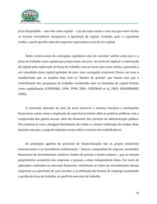 19
já foi despendida – mas não como capital – e já não mais existe; e uma vez que esses títulos
se tornem invendáveis desaparece a aparência de capital. Contudo, para o capitalista
credor, a parte que lhe cabe dos impostos representa o juro de seu capital.
Outro contra-senso da concepção capitalista está em conceber salário como juro e a
força de trabalho como capital que proporciona esse juro. Ao invés de explicar a valorização
do capital pela exploração da força de trabalho, esta se torna uma coisa mística, passando a
ser concebida como capital portador de juro, uma concepção irracional. Parece ser esse o
malabarismo que se atualiza hoje com os “fundos de pensão” que fazem com que a
centralização das poupanças do trabalho assalariado atue na formação de capital fictício,
como capitalização (CHESNAIS, 1996, 1998, 2001; CHESNAIS et al, 2003; GRANEMANN,
2006).
A crescente elevação da taxa de juros favorece o sistema bancário e instituições
financeiras, assim como a ampliação do superávit primário afeta as políticas públicas com a
compressão dos gastos sociais, além do desmonte dos serviços da administração pública.
Ela combina-se com a desigual distribuição de renda e a menor tributação de rendas altas,
fazendo com que a carga de impostos recaia sobre a maioria dos trabalhadores.
Os principais agentes do processo de financeirização são os grupos industriais
transnacionais e os investidores institucionais – bancos, companhias de seguros, sociedades
financeiras de investimentos coletivos, fundos de pensão e fundos mútuos -, que se tornam
proprietários acionários das empresas e passam a atuar independente delas. Por meio de
operações realizadas no mercado financeiro, interferem no ritmo de investimentos dessas
empresas, na repartição de suas receitas e na definição das formas de emprego assalariado
e gestão da força de trabalho, no perfil do mercado de trabalho.
 