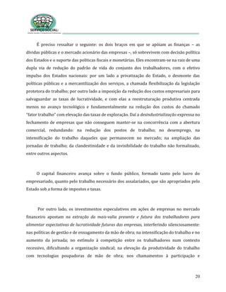20
É preciso ressaltar o seguinte: os dois braços em que se apóiam as finanças – as
dívidas públicas e o mercado acionário das empresas –, só sobrevivem com decisão política
dos Estados e o suporte das políticas fiscais e monetárias. Eles encontram-se na raiz de uma
dupla via de redução do padrão de vida do conjunto dos trabalhadores, com o efetivo
impulso dos Estados nacionais: por um lado a privatização do Estado, o desmonte das
políticas públicas e a mercantilização dos serviços, a chamada flexibilização da legislação
protetora do trabalho; por outro lado a imposição da redução dos custos empresariais para
salvaguardar as taxas de lucratividade, e com elas a reestruturação produtiva centrada
menos no avanço tecnológico e fundamentalmente na redução dos custos do chamado
“fator trabalho” com elevação das taxas de exploração. Daí a desindustrialização expressa no
fechamento de empresas que não conseguem manter-se na concorrência com a abertura
comercial, redundando: na redução dos postos de trabalho; no desemprego, na
intensificação do trabalho daqueles que permanecem no mercado; na ampliação das
jornadas de trabalho; da clandestinidade e da invisibilidade do trabalho não formalizado,
entre outros aspectos.
O capital financeiro avança sobre o fundo público, formado tanto pelo lucro do
empresariado, quanto pelo trabalho necessário dos assalariados, que são apropriados pelo
Estado sob a forma de impostos e taxas.
Por outro lado, os investimentos especulativos em ações de empresas no mercado
financeiro apostam na extração da mais-valia presente e futura dos trabalhadores para
alimentar expectativas de lucratividade futuras das empresas, interferindo silenciosamente:
nas políticas de gestão e de enxugamento da mão de obra; na intensificação do trabalho e no
aumento da jornada; no estímulo à competição entre os trabalhadores num contexto
recessivo, dificultando a organização sindical; na elevação da produtividade do trabalho
com tecnologias poupadoras de mão de obra; nos chamamentos à participação e
 