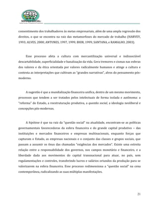 21
consentimento dos trabalhadores às metas empresariais, além de uma ampla regressão dos
direitos, o que se encontra na raiz das metamorfoses do mercado de trabalho (HARVEY,
1993; ALVES, 2000; ANTUNES, 1997, 1999; BHIR, 1999; SANTANA, e RAMALHO, 2003).
Esse processo afeta a cultura com mercantilização universal e indissociável
descartabilidade, superficialidade e banalização da vida. Gera tremores e cismas nas esferas
dos valores e da ética orientada por valores radicalmente humanos e atinge a cultura e
contesta as interpretações que cultivam as “grandes narrativas”, alvos do pensamento pós-
moderno.
A sugestão é que a mundialização financeira unifica, dentro de um mesmo movimento,
processos que tendem a ser tratados pelos intelectuais de forma isolada e autônoma: a
“reforma” do Estado, a reestruturação produtiva, a questão social, a ideologia neoliberal e
concepções pós-modernas.
A hipótese é que na raiz da “questão social” na atualidade, encontram-se as políticas
governamentais favorecedoras da esfera financeira e do grande capital produtivo – das
instituições e mercados financeiros e empresas multinacionais, enquanto forças que
capturam o Estado, as empresas nacionais e o conjunto das classes e grupos sociais, que
passam a assumir os ônus das chamadas “exigências dos mercados”. Existe uma estreita
relação entre a responsabilidade dos governos, nos campos monetário e financeiro, e a
liberdade dada aos movimentos do capital transnacional para atuar, no país, sem
regulamentações e controles, transferindo lucros e salários oriundos da produção para se
valorizarem na esfera financeira. Esse processo redimensiona a “questão social” na cena
contemporânea, radicalizando as suas múltiplas manifestações.
 