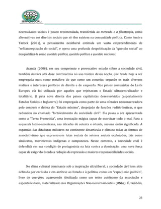 23
necessidades sociais é pouco recomendada, transferida ao mercado e à filantropia, como
alternativas aos direitos sociais que só têm existem na comunidade política. Como lembra
Yazbek (2001), o pensamento neoliberal estimula um vasto empreendimento de
“refilantropização do social”, e opera uma profunda despolitização da “questão social” ao
desqualificá-la como questão pública, questão política e questão nacional.
Acanda (2006), em seu competente e provocativo estudo sobre a sociedade civil,
também destaca alta dose controvérsia no uso teórico dessa noção, que tende hoje a ser
empregada mais como metáfora do que como um conceito, segundo os mais diversos
matizes e interesses políticos de direita e de esquerda. Nos países comunistas do Leste
Europeu ela foi utilizada por aqueles que rejeitavam o Estado ultracentralizador e
totalitário. Já pela nova direita dos paises capitalistas desenvolvidos (especialmente
Estados Unidos e Inglaterra) foi empregada como parte de uma ofensiva neoconservadora
pelo controle e defesa do “Estado mínimo”, despojado de funções redistributivas, o que
redundou no chamado “fortalecimento da sociedade civil”. Ela passa a ser apresentada
como a “Terra Prometida”, uma invocação mágica capaz de exorcizar todo o mal. Para a
esquerda latino-americana, nas décadas de setenta e oitenta, assume outro significado. A
expansão das ditaduras militares no continente desarticula e elimina todas as formas de
associativismo que expressavam lutas sociais de setores sociais explorados, tais como
sindicatos, movimentos indígenas e camponeses. Nesse contexto, a sociedade civil é
defendida em sua condição de protagonista na luta contra a dominação: uma nova força
capaz de exigir do Estado a redução da repressão e maiores responsabilidades sociais.
No clima cultural dominante sob a inspiração ultraliberal, a sociedade civil tem sido
definida por exclusão e em antítese ao Estado e à política, como um “espaço não político”,
livre de coerções, aparecendo idealizada como um reino autônomo da associação e
espontaneidade, materializado nas Organizações Não-Governamentais (ONGs). É, também,
 