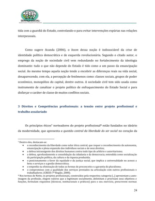 24
tida com a guardiã do Estado, controlando-o para evitar intervenções espúrias nas relações
interpessoais.
Como sugere Acanda (2006), o boom dessa noção é indissociável da crise de
identidade política democrática e de esquerda revolucionária. Segundo o citado autor, o
emprego da noção de sociedade civil vem redundando no fortalecimento da ideologia
dominante: tudo o que não depende do Estado é tido como a um passo da emancipação
social. Ao mesmo tempo aquela noção tende a encobrir as diferenças reais na vida social,
desaparecendo, com ela, a percepção de fenômenos como: classes sociais, grupos de poder
econômico, monopólios do capital, dentre outros. A sociedade civil tem sido usada como
instrumento de canalizar o projeto político de enfraquecimento do Estado Social e para
disfarçar o caráter de classe de muitos conflitos sociais.
3 Direitos e Competências profissionais: a tensão entre projeto profissional e
trabalho assalariado
Os princípios éticos7 norteadores do projeto profissional8 estão fundados no ideário
da modernidade, que apresenta a questão central da liberdade do ser social no coração da
7 Dentre eles, destacam-se:
o reconhecimento da liberdade como valor ético central, que requer o reconhecimento da autonomia,
emancipação e plena expansão dos indivíduos sociais e de seus direitos;
a defesa intransigente dos direitos humanos contra todo tipo de arbítrio e autoritarismo;
a defesa, aprofundamento e consolidação da cidadania e da democracia, entendida como socialização
da participação política, da cultura e da riqueza produzida;
o posicionamento a favor da equidade e da justiça social, que implica a universalidade no acesso a
bens e serviços e a gestão democrática;
o empenho na eliminação de todas as formas de preconceito e a garantia do pluralismo;
o compromisso com a qualidade dos serviços prestados na articulação com outros profissionais e
trabalhadores. (CRESS-7ª Região, 2000).
8 Nos termos de Netto, os projetos profissionais, construídos pela respectiva categoria:[...] apresentam a auto-
imagem da profissão, elegem valores que a legitimam socialmente, delimitam e priorizam seus objetivos e
funções, formulam requisitos (técnicos, institucionais e práticos) para o seu exercício, prescrevem normas
 