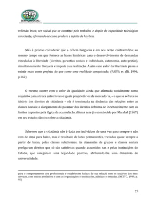 25
reflexão ética; ser social que se constitui pelo trabalho e dispõe de capacidade teleológica
consciente, afirmando-se como produto e sujeito da história.
Mas é preciso considerar que a ordem burguesa é em seu cerne contraditória: ao
mesmo tempo em que fornece as bases históricas para o desenvolvimento de demandas
vinculadas à liberdade (direitos, garantias sociais e individuais, autonomia, auto-gestão),
simultaneamente bloqueia e impede sua realização. Assim esse valor da liberdade passa a
existir mais como projeto, do que como uma realidade conquistada. (PAIVA et alli, 1996,
p.162).
O mesmo ocorre com o valor da igualdade: ainda que afirmada socialmente como
requisito para a troca entre livres e iguais proprietários de mercadoria, – o que se refrata no
ideário dos direitos de cidadania – ela é tensionada na dinâmica das relações entre as
classes sociais: o alargamento do patamar dos direitos defronta-se inevitavelmente com os
limites impostos pela lógica da acumulação, dilema esse já reconhecido por Marshal (1967)
em seu estudo clássico sobre a cidadania.
Sabemos que a cidadania não é dada aos indivíduos de uma vez para sempre e não
vem de cima para baixo, mas é resultado de lutas permanentes, travadas quase sempre a
partir de baixo, pelas classes subalternas. As demandas de grupos e classes sociais
prefiguram direitos que só são satisfeitos quando assumidos nas e pelas instituições do
Estado, que asseguram uma legalidade positiva, atribuindo-lhe uma dimensão de
universalidade.
para o comportamento dos profissionais e estabelecem balizas de sua relação com os usuários dos seus
serviços, com outras profissões e com as organizações e instituições, públicas e privadas. (NETTO, 1999, p.
95)
 