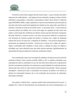 26
Os direitos sociais foram negados durante muito tempo – o que se atualiza hoje pelos
expoentes do neoliberalismo –, sob alegação de que estimulam a preguiça, violam o direito
individual à propriedade e estimulam o paternalismo estatal. Como afirma P. Anderson
(apud COUTINHO, 2000), a lógica capitalista se expressa essencialmente pela afirmação do
mercado como forma suprema de regulação das relações sociais. Logo, tudo o que limita ou
substitui o mercado em nome de um direito social – ou da justiça social –, é uma vitória da
economia política do trabalho, isto é, uma outra lógica de regulação da vida social. Isso
explica a atual reação dos neoliberais aos direitos sociais, que não interessam à burguesia.
Ela pode tolerá-los e, inclusive usá-los a seu favor, mas procura limitá-los ou suprimi-los
nos momentos de recessão, quando tais direitos se chocam com a lógica de ampliação
máxima dos lucros. Por tudo isso, a ampliação da cidadania – esse processo progressivo e
permanente de ampliação de direitos – termina por se chocar com a lógica do capital e
expõe a contradição entre cidadania e classe social: a condição de classe cria deficits e
privilégios, que criam obstáculos para que todos possam participar, igualitariamente, da
apropriação de riquezas espirituais e materiais, socialmente criadas.
Essa consideração requer uma concepção de cidadania e de democracia para além dos
parâmetros liberais. Como sustenta Coutinho (2000, p. 50), “a cidadania entendida como
capacidade de todos os indivíduos, no caso de uma democracia efetiva, de se apropriarem
dos bens socialmente produzidos, de atualizarem as potencialidades de realização humana,
abertas pela vida social em cada contexto historicamente determinado”. Nesta concepção
abrangente, a democracia inclui a socialização da economia, da política e da cultura na
direção da emancipação humana, isto é, da erradicação dos processos de exploração,
dominação e alienação.
Isso confere à reflexão ética – enquanto análise teórica dos fundamentos da moral – a
exigência de ir além do desvendamento dos fundamentos da moral contemporânea e as
 