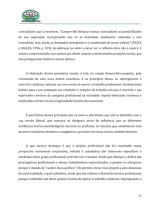27
contradições que a envolvem. “Cumpre-lhe destacar nessas contradições as possibilidades
de sua superação, incorporando não só as demandas atualmente colocadas e não
entendidas, mas, ainda, as demandas emergentes e a constituição de novos valores” (PAIVA
e SALLES, 1996, p. 159). Ao debruçar-se sobre o dever ser, a reflexão ética não é neutra: é
sempre compromissada com valores que dizem respeito a determinadas projeções sociais, que
têm protagonistas histórico-sociais efetivos.
A efetivação desses princípios remete à luta, no campo democrático-popular, pela
construção de uma nova ordem societária. E os princípios éticos, ao impregnarem o
exercício cotidiano, indicam um novo modo de operar o trabalho profissional, estabelecendo
balizas para a sua condução nas condições e relações de trabalho em que é exercido e nas
expressões coletivas da categoria profissional na sociedade. Aquela efetivação condensa e
materializa a firme recusa à ingenuidade ilusória do tecnicismo.
É nos limites desses princípios que se move o pluralismo, que não se identifica com a
sua versão liberal, que mascara os desiguais arcos de influência que as diferentes
tendências teórico-metodológicas exercem na profissão, os vínculos que estabelecem com
projetos societários distintos e antagônicos, apoiados em forças sociais também diversas.
O que merece destaque é que o projeto profissional não foi construído numa
perspectiva meramente corporativa, voltada à autodefesa dos interesses específicos e
imediatos desse grupo profissional centrado em si mesmo. Ainda que abarque a defesa das
prerrogativas profissionais e desses trabalhadores especializados, o projeto os ultrapassa
porque é dotado de “caráter ético-político”. Ele permite elevar esse projeto a uma dimensão
de universalidade, a qual subordina, ainda que não elimine a dimensão técnico-profissional,
porque estabelece um norte quanto à forma de operar o trabalho cotidiano, impregnando-o
 