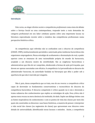 2
Introdução
Este curso, ao eleger direitos sociais e competências profissionais como eixos do debate
sobre o Serviço Social na cena contemporânea, responde tanto a reais demandas da
categoria profissional em seu labor cotidiano quanto cobre uma importante lacuna na
literatura especializada recente sobre a temática das competências profissionais numa
perspectiva histórico-crítica.
As competências aqui referidas não se confundem com o discurso da competência
(CHAUÍ, 1989), institucionalmente permitido e autorizado pelas instâncias burocráticas dos
organismos empregadores. Nessa estratégia de ocultamento e dissimulação do real, o poder
aparece como se emanasse de uma racionalidade própria do mundo da burocracia,
acoplado a um discurso neutro da cientificidade. São as exigências burocráticas e
administrativas que têm de ser cumpridas, obedecendo a formas de ação pré-traçadas, que
devem ser apenas executadas com eficácia. A competência é aí personificada no discurso do
administrador burocrata, da autoridade fundada na hierarquia que dilui o poder sob a
aparência de que não é exercido por ninguém.
Não é, pois, dessa competência que se trata, mas do seu reverso: a competência crítica
capaz de desvendar os fundamentos conservantistas e tecnocráticos do discurso da
competência burocrática. O discurso competente é crítico quando vai à raiz e desvenda a
trama submersa dos conhecimentos que explica as estratégias de ação. Essa crítica não é
apenas mera recusa ou mera denúncia do instituído, do dado. Supõe um diálogo íntimo com
as fontes inspiradoras do conhecimento e com os pontos de vista das classes por meio dos
quais são construídos os discursos: suas bases históricas, a maneira de pensar e interpretar
a vida social das classes (ou segmentos de classe) que apresentam esse discurso como
dotado de universalidade, identificando novas lacunas e omissões. Assim, a competência
 