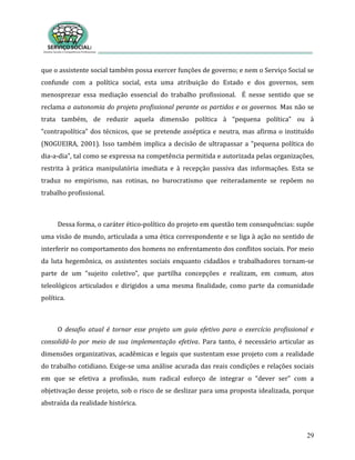 29
que o assistente social também possa exercer funções de governo; e nem o Serviço Social se
confunde com a política social, esta uma atribuição do Estado e dos governos, sem
menosprezar essa mediação essencial do trabalho profissional. É nesse sentido que se
reclama a autonomia do projeto profissional perante os partidos e os governos. Mas não se
trata também, de reduzir aquela dimensão política à “pequena política” ou à
“contrapolítica” dos técnicos, que se pretende asséptica e neutra, mas afirma o instituído
(NOGUEIRA, 2001). Isso também implica a decisão de ultrapassar a “pequena política do
dia-a-dia”, tal como se expressa na competência permitida e autorizada pelas organizações,
restrita à prática manipulatória imediata e à recepção passiva das informações. Esta se
traduz no empirismo, nas rotinas, no burocratismo que reiteradamente se repõem no
trabalho profissional.
Dessa forma, o caráter ético-político do projeto em questão tem consequências: supõe
uma visão de mundo, articulada a uma ética correspondente e se liga à ação no sentido de
interferir no comportamento dos homens no enfrentamento dos conflitos sociais. Por meio
da luta hegemônica, os assistentes sociais enquanto cidadãos e trabalhadores tornam-se
parte de um “sujeito coletivo”, que partilha concepções e realizam, em comum, atos
teleológicos articulados e dirigidos a uma mesma finalidade, como parte da comunidade
política.
O desafio atual é tornar esse projeto um guia efetivo para o exercício profissional e
consolidá-lo por meio de sua implementação efetiva. Para tanto, é necessário articular as
dimensões organizativas, acadêmicas e legais que sustentam esse projeto com a realidade
do trabalho cotidiano. Exige-se uma análise acurada das reais condições e relações sociais
em que se efetiva a profissão, num radical esforço de integrar o “dever ser” com a
objetivação desse projeto, sob o risco de se deslizar para uma proposta idealizada, porque
abstraída da realidade histórica.
 
