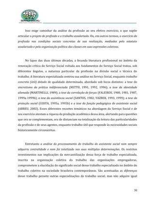 30
Isso exige caminhar da análise da profissão ao seu efetivo exercício, o que supõe
articular o projeto de profissão e o trabalho assalariado. Ou, em outros termos, o exercício da
profissão nas condições sociais concretas de sua realização, mediadas pelo estatuto
assalariado e pela organização política das classes em suas expressões coletivas.
No lapso das duas últimas décadas, a fecunda literatura profissional no âmbito da
renovação crítica do Serviço Social voltada aos fundamentos do Serviço Social tratou, sob
diferentes ângulos, a natureza particular da profissão na divisão social e técnica do
trabalho. A literatura especializada centrou sua análise no Serviço Social, enquanto trabalho
concreto (útil) dotado de qualidade determinada, abordado sob focos distintos: a tese do
sincretismo da prática indiferenciada (NETTO, 1991, 1992, 1996); a tese da identidade
alienada (MARTINELLI, 1989); a tese da correlação de forças (FALEIROS, 1980, 1981, 1987,
1999a 1999b); a tese da assistência social (SANTOS, 1982; YAZBEK, 1993, 1999); a tese da
proteção social (COSTA, 1995a, 1995b) e a tese da função pedagógica do assistente social
(ABREU, 2002). Esses diferentes recortes temáticos na abordagem do Serviço Social e de
seu exercício atestam a riqueza da produção acadêmica dessa área, alertando para questões
que ora se complementam, ora de distanciam na totalização da leitura das particularidades
da profissão e de seus agentes, enquanto trabalho útil que responde às necessidades sociais
historicamente circunscritas.
Entretanto a análise do processamento do trabalho do assistente social nem sempre
adquiriu centralidade e nem foi totalizado nas suas múltiplas determinações. Os restritos
investimentos nas implicações da mercantilização dessa força de trabalho especializada,
inscrita na organização coletiva do trabalho das organizações empregadoras,
comprometem a elucidação do significado social desse trabalho especializado no âmbito do
trabalho coletivo na sociedade brasileira contemporâneas. São acentuadas as diferenças
desse trabalho perante outras especializações do trabalho social; mas não adquire igual
 