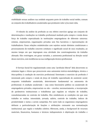 31
visibilidade nessas análises sua unidade enquanto parte do trabalho social médio, comum
ao conjunto dos trabalhadores assalariados que produzem valor e/ou mais valia.
O trânsito da análise da profissão ao seu efetivo exercício agrega um conjunto de
determinações e mediações no trabalho profissional mediado pela compra e venda dessa
força de trabalho especializada às instituições empregadoras de diferente natureza:
estatais, empresariais, organizações privadas sem fins lucrativos e representações de
trabalhadores. Essas relações estabelecidas com sujeitos sociais distintos condicionam o
processamento do trabalho concreto cotidiano e significado social de seus resultados, ao
mesmo tempo em que impregnam essa atividade dos constrangimentos do trabalho
alienado. Eles restringem, em graus variados, a autonomia profissional na direção social
desse exercício, com incidências na sua configuração técnico-profissional.
O Serviço Social foi regulamentado como uma “profissão liberal” dela decorrente os
estatutos legais e éticos que prescrevem uma autonomia teórico-metodológica, técnica e
ético-política à condução do exercício profissional. Entretanto o exercício da profissão é
tensionado pela compra e venda da força de trabalho especializada do assistente social,
enquanto trabalhador assalariado, determinante fundamental na autonomia do
profissional. A condição assalariada – seja como funcionário público ou assalariado de
empregadores privados, empresariais ou não – envolve, necessariamente, a incorporação
de parâmetros institucionais e trabalhistas que regulam as relações de trabalho,
consubstanciadas no contrato de trabalho. Eles estabelecem as condições em que esse
trabalho se realiza: intensidade, jornada, salário, controle do trabalho, índices de
produtividade e metas a serem cumpridas. Por outro lado os organismos empregadores
definem a particularização de funções e atribuições consoante sua normatização
institucional, que regula o trabalho coletivo. Oferecem, ainda, o background de recursos
materiais, financeiros, humanos e técnicos indispensáveis à objetivação do trabalho e
 