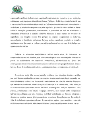 33
organizações político-sindicais; nas organizações privadas não lucrativas e nas instâncias
públicas de controle democrático (Conselhos de Políticas e de Direitos, conferências, fóruns
e ouvidorias). Nesses espaços ocupacionais os (as) assistentes exercem suas competências e
atribuições profissionais resguardadas pela legislação, já anteriormente referidas. Essas
distintas inserções profissionais condicionam: as condições em que se materializa a
autonomia profissional o trabalho concreto realizado e seus efeitos no processo de
reprodução das relações sociais. Isto porque são espaços ocupacionais de natureza,
racionalidade e finalidades exclusivas. Forjam, assim, específicas condições e relações
sociais por meio das quais se realiza o exercício profissional no mercado de trabalho, que
necessitam elucidação.
Todavia, as atividades desenvolvidas sofrem outro vetor de demandas: as
necessidades sociais dos cidadãos, que, condicionadas pelas lutas sociais e pelas relações de
poder, se transformam em demandas profissionais, re-elaboradas na óptica dos
empregadores no embate com os interesses dos usuários dos serviços profissionais. É nesse
terreno denso de tensões e contradições sociais que se situa o protagonismo profissional.
O assistente social lida, no seu trabalho cotidiano, com situações singulares vividas
por indivíduos e suas famílias, grupos e segmentos populacionais, que são atravessadas por
determinações de classes. São desafiados a desentranhar da vida dos sujeitos singulares
que atendem as dimensões universais e particulares, que aí se concretizam, como condição
de transitar suas necessidades sociais da esfera privada para a luta por direitos na cena
pública, potenciando-a em fóruns e espaços coletivos. Isso requer tanto competência
teórico-metodológica para ler a realidade e atribuir visibilidade aos fios que integram o
singular no coletivo quanto à incorporação da pesquisa e do conhecimento do modo de
vida, de trabalho e expressões culturais desses sujeitos sociais, como requisitos essenciais
do desempenho profissional, além da sensibilidade e vontade políticas que movem a ação.
 