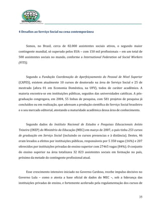 35
4 Desafios ao Serviço Social na cena contemporânea
Somos, no Brasil, cerca de 82.000 assistentes sociais ativos, o segundo maior
contingente mundial, só superado pelos EUA – com 150 mil profissionais – em um total de
500 assistentes sociais no mundo, conforme a International Federation od Social Workers
(FITS).
Segundo a Fundação Coordenação de Aperfeiçoamento do Pessoal de Nível Superior
(CAPES), existem atualmente 10 cursos de doutorado na área de Serviço Social e 25 de
mestrado (afora 01 em Economia Doméstica, na UFV), todos de caráter acadêmico. A
maioria encontra-se em instituições públicas, seguidos das universidades católicas. A pós-
graduação congregava, em 2004, 55 linhas de pesquisa, com 581 projetos de pesquisa já
concluídos ou em realização, que adensam a produção científica do Serviço Social brasileiro
e o seu mercado editorial, atestando a maturidade acadêmica dessa área de conhecimento.
Segundo dados do Instituto Nacional de Estudos e Pesquisas Educacionais Anísio
Teixeira (INEP) do Ministério da Educação (MEC) em março de 2007, o país tinha 253 cursos
de graduação em Serviço Social (incluindo os cursos presencias e à distância). Destes, 46
eram levados a efeitos por instituições públicas, responsáveis por 5 358 vagas (16%) e 207
oferecidos por instituições privadas de ensino superior com 27465 vagas (84%). O conjunto
do ensino superior na área totalizava 32 823 assistentes sociais em formação no país,
próximo da metade do contingente profissional atual.
Esse crescimento intensivo iniciado no Governo Cardoso, recebe impulso decisivo no
Governo Lula – como o atesta a base oficial de dados do MEC –, sob a liderança das
instituições privadas de ensino, e fortemente acelerado pela regulamentação dos cursos de
 