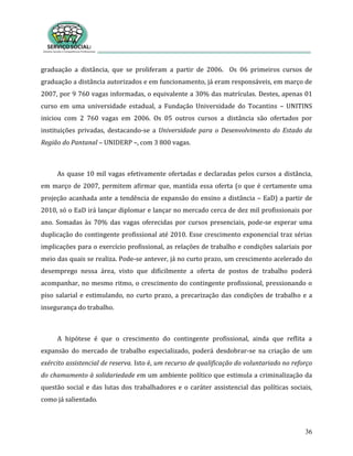36
graduação a distância, que se proliferam a partir de 2006. Os 06 primeiros cursos de
graduação a distância autorizados e em funcionamento, já eram responsáveis, em março de
2007, por 9 760 vagas informadas, o equivalente a 30% das matrículas. Destes, apenas 01
curso em uma universidade estadual, a Fundação Universidade do Tocantins – UNITINS
iniciou com 2 760 vagas em 2006. Os 05 outros cursos a distância são ofertados por
instituições privadas, destacando-se a Universidade para o Desenvolvimento do Estado da
Região do Pantanal – UNIDERP –, com 3 800 vagas.
As quase 10 mil vagas efetivamente ofertadas e declaradas pelos cursos a distância,
em março de 2007, permitem afirmar que, mantida essa oferta (o que é certamente uma
projeção acanhada ante a tendência de expansão do ensino a distância – EaD) a partir de
2010, só o EaD irá lançar diplomar e lançar no mercado cerca de dez mil profissionais por
ano. Somadas às 70% das vagas oferecidas por cursos presenciais, pode-se esperar uma
duplicação do contingente profissional até 2010. Esse crescimento exponencial traz sérias
implicações para o exercício profissional, as relações de trabalho e condições salariais por
meio das quais se realiza. Pode-se antever, já no curto prazo, um crescimento acelerado do
desemprego nessa área, visto que dificilmente a oferta de postos de trabalho poderá
acompanhar, no mesmo ritmo, o crescimento do contingente profissional, pressionando o
piso salarial e estimulando, no curto prazo, a precarização das condições de trabalho e a
insegurança do trabalho.
A hipótese é que o crescimento do contingente profissional, ainda que reflita a
expansão do mercado de trabalho especializado, poderá desdobrar-se na criação de um
exército assistencial de reserva. Isto é, um recurso de qualificação do voluntariado no reforço
do chamamento à solidariedade em um ambiente político que estimula a criminalização da
questão social e das lutas dos trabalhadores e o caráter assistencial das políticas sociais,
como já salientado.
 