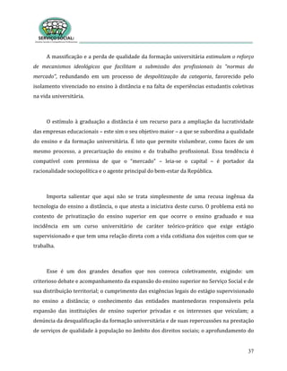 37
A massificação e a perda de qualidade da formação universitária estimulam o reforço
de mecanismos ideológicos que facilitam a submissão dos profissionais às “normas do
mercado”, redundando em um processo de despolitização da categoria, favorecido pelo
isolamento vivenciado no ensino à distância e na falta de experiências estudantis coletivas
na vida universitária.
O estímulo à graduação a distância é um recurso para a ampliação da lucratividade
das empresas educacionais – este sim o seu objetivo maior – a que se subordina a qualidade
do ensino e da formação universitária. É isto que permite vislumbrar, como faces de um
mesmo processo, a precarização do ensino e do trabalho profissional. Essa tendência é
compatível com premissa de que o “mercado” – leia-se o capital – é portador da
racionalidade sociopolítica e o agente principal do bem-estar da República.
Importa salientar que aqui não se trata simplesmente de uma recusa ingênua da
tecnologia do ensino a distância, o que atesta a iniciativa deste curso. O problema está no
contexto de privatização do ensino superior em que ocorre o ensino graduado e sua
incidência em um curso universitário de caráter teórico-prático que exige estágio
supervisionado e que tem uma relação direta com a vida cotidiana dos sujeitos com que se
trabalha.
Esse é um dos grandes desafios que nos convoca coletivamente, exigindo: um
criterioso debate e acompanhamento da expansão do ensino superior no Serviço Social e de
sua distribuição territorial; o cumprimento das exigências legais do estágio supervisionado
no ensino a distância; o conhecimento das entidades mantenedoras responsáveis pela
expansão das instituições de ensino superior privadas e os interesses que veiculam; a
denúncia da desqualificação da formação universitária e de suas repercussões na prestação
de serviços de qualidade à população no âmbito dos direitos sociais; o aprofundamento do
 