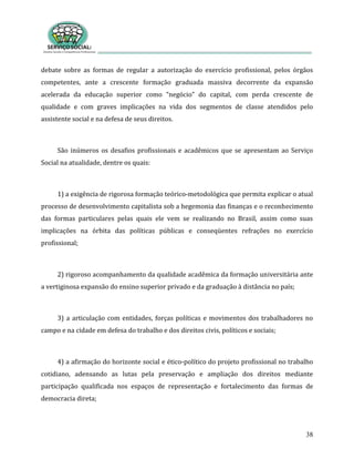 38
debate sobre as formas de regular a autorização do exercício profissional, pelos órgãos
competentes, ante a crescente formação graduada massiva decorrente da expansão
acelerada da educação superior como “negócio” do capital, com perda crescente de
qualidade e com graves implicações na vida dos segmentos de classe atendidos pelo
assistente social e na defesa de seus direitos.
São inúmeros os desafios profissionais e acadêmicos que se apresentam ao Serviço
Social na atualidade, dentre os quais:
1) a exigência de rigorosa formação teórico-metodológica que permita explicar o atual
processo de desenvolvimento capitalista sob a hegemonia das finanças e o reconhecimento
das formas particulares pelas quais ele vem se realizando no Brasil, assim como suas
implicações na órbita das políticas públicas e conseqüentes refrações no exercício
profissional;
2) rigoroso acompanhamento da qualidade acadêmica da formação universitária ante
a vertiginosa expansão do ensino superior privado e da graduação à distância no país;
3) a articulação com entidades, forças políticas e movimentos dos trabalhadores no
campo e na cidade em defesa do trabalho e dos direitos civis, políticos e sociais;
4) a afirmação do horizonte social e ético-político do projeto profissional no trabalho
cotidiano, adensando as lutas pela preservação e ampliação dos direitos mediante
participação qualificada nos espaços de representação e fortalecimento das formas de
democracia direta;
 