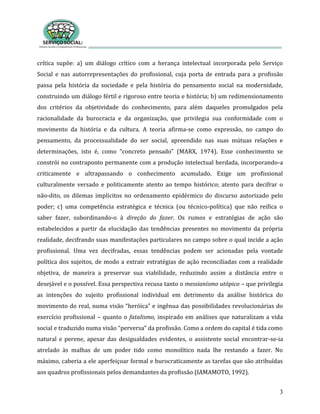3
crítica supõe: a) um diálogo crítico com a herança intelectual incorporada pelo Serviço
Social e nas autorrepresentações do profissional, cuja porta de entrada para a profissão
passa pela história da sociedade e pela história do pensamento social na modernidade,
construindo um diálogo fértil e rigoroso entre teoria e história; b) um redimensionamento
dos critérios da objetividade do conhecimento, para além daqueles promulgados pela
racionalidade da burocracia e da organização, que privilegia sua conformidade com o
movimento da história e da cultura. A teoria afirma-se como expressão, no campo do
pensamento, da processualidade do ser social, apreendido nas suas mútuas relações e
determinações, isto é, como “concreto pensado” (MARX, 1974). Esse conhecimento se
constrói no contraponto permanente com a produção intelectual herdada, incorporando-a
criticamente e ultrapassando o conhecimento acumulado. Exige um profissional
culturalmente versado e politicamente atento ao tempo histórico; atento para decifrar o
não-dito, os dilemas implícitos no ordenamento epidérmico do discurso autorizado pelo
poder; c) uma competência estratégica e técnica (ou técnico-política) que não reifica o
saber fazer, subordinando-o à direção do fazer. Os rumos e estratégias de ação são
estabelecidos a partir da elucidação das tendências presentes no movimento da própria
realidade, decifrando suas manifestações particulares no campo sobre o qual incide a ação
profissional. Uma vez decifradas, essas tendências podem ser acionadas pela vontade
política dos sujeitos, de modo a extrair estratégias de ação reconciliadas com a realidade
objetiva, de maneira a preservar sua viabilidade, reduzindo assim a distância entre o
desejável e o possível. Essa perspectiva recusa tanto o messianismo utópico – que privilegia
as intenções do sujeito profissional individual em detrimento da análise histórica do
movimento do real, numa visão “heróica” e ingênua das possibilidades revolucionárias do
exercício profissional – quanto o fatalismo, inspirado em análises que naturalizam a vida
social e traduzido numa visão “perversa” da profissão. Como a ordem do capital é tida como
natural e perene, apesar das desigualdades evidentes, o assistente social encontrar-se-ia
atrelado às malhas de um poder tido como monolítico nada lhe restando a fazer. No
máximo, caberia a ele aperfeiçoar formal e burocraticamente as tarefas que são atribuídas
aos quadros profissionais pelos demandantes da profissão (IAMAMOTO, 1992).
 