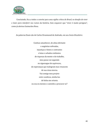 40
Concluindo, fica a todos o convite para uma vigília crítica do Brasil, no desafio de viver
e lutar para interferir nos rumos da história. Sem esquecer que “viver é muito perigoso”,
como já alertou Guimarães Rosa.
As palavras finais são de Carlos Drummond de Andrade, em seu Canto Brasileiro:
Confuso amanhecer, de alma ofertante
e angústias sofreadas,
injustiças e fomes e contrastes
e lutas e achados rutilantes
de riquezas da mente e do trabalho,
meu passo vai seguindo
no ziguezague de equívocos,
de esperanças que malogram mas renascem
de sua cinza morna.
Vai comigo meu projeto
entre sombras, minha luz
de bolso me orienta
ou sou eu mesmo o caminho a procurar-se?
 