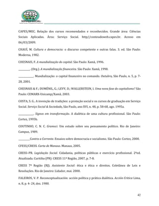 42
CAPES/MEC. Relação dos cursos recomendados e reconhecidos. Grande área: Ciências
Sociais Aplicadas. Área: Serviço Social. http//conteudoweb.capes.br. Acesso em
06/03/2009.
CHAUÍ, M. Cultura e democracia: o discurso competente e outras falas. 3. ed. São Paulo:
Moderna, 1982.
CHESNAIS, F. A mundialização do capital. São Paulo: Xamã, 1996.
__________. (Org.). A mundialização financeira. São Paulo: Xamã, 1998.
_____________. Mundialização: o capital financeiro no comando. Outubro, São Paulo, n. 5, p. 7-
28, 2001.
CHESNAIS & F.; DUMÉNIL, G.; LEVY, D.; WALLERSTEIN, I. Uma nova fase do capitalismo? São
Paulo: CEMARX-Unicamp/Xamã, 2003.
COSTA, S. G.. A invenção de tradições: a proteção social e os cursos de graduação em Serviço
Social. Serviço Social & Sociedade, São Paulo, ano XVI, n. 48, p. 58-68, ago. 1995a.
_____________. Signos em transformação. A dialética de uma cultura profissional. São Paulo:
Cortez, 1995b.
COUTINHO, C. N. C. Gramsci. Um estudo sobre seu pensamento político. Rio de Janeiro:
Campus, 1989.
__________Contra a Corrente. Ensaios sobre democracia e socialismo. São Paulo: Cortez, 2000.
CFESS/CRESS. Carta de Manaus. Manaus, 2005.
CRESS–PR. Legislação Social. Cidadania, políticas públicas e exercício profissional. 2ªed.
Atualizada. Curitiba (PR): CRESS 11ª Região, 2007, p. 7-8.
CRESS 7ª Região (RJ). Assistente Social: ética e ética e direitos. Coletânea de Leis e
Resoluções. Rio de Janeiro: Lidador, mai. 2000.
FALEIROS, V. P. Reconceptualización: acción política y prática dialética. Acción Critica Lima,
n. 8, p. 4- 24, dez. 1980.
 