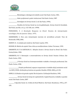 43
______________. Metodologia e ideologia do trabalho social. São Paulo: Cortez, 1981.
______________. Saber profissional e poder institucional. São Paulo: Cortez, 1987
______________. Estratégias em Serviço Social. 2. ed. São Paulo, 1999a.
______________. Desafios do Serviço Social na era da globalização. Serviço Social & Sociedade,
São Paulo, ano XX, n. 61, p. 152-186, nov. 1999b.
FERNANDES, F. A Revolução Burguesa no Brasil. Ensaios de interpretação
sociológica. Rio de Janeiro: Zahar, 1975.
GRANEMANN, S. Para uma interpretação marxista da 'previdência privada', Tese de
Doutorado. UFRJ, 2006.
HARVEY, D. A condição pós-moderna. São Paulo: Loyola, 1993.
HUSSON, M. Miséria do capital. Uma crítica ao neoliberalismo. Lisboa: Terramar, 1999.
IAMAMOTO, M. V & CARVALHO, R. Relações Sociais e Serviço Social no Brasil. São Paulo:
Cortez/Celats, 1982.
IAMAMOTO, M. V. Renovação e conservadorismo no Serviço Social. Ensaios Críticos. São
Paulo: Cortez, 1992.
________________O Serviço Social na Contemporaneidade: trabalho e formação profissional. São
Paulo: Cortez, 1998.
__________________Projeto profissional, espaços ocupacionais e trabalho do(a) assistente social
. In COFI/ CFESS. Atribuições privativas em questão. Brasília: CFESS, 2002, p.13-50.
IANNI, O. A Ditadura do grande capital. Rio de Janeiro: Civilização Brasileira, 1981.
_______________. Serviço Social em tempo de capital fetiche. Capital finaceiro, trabalho e questão
social. São Paulo: Cortez, 2007
_________. A Questão Social. In: A Idéia do Brasil Moderno. São Paulo: Brasiliense, 1992. p. 87-
109.
 