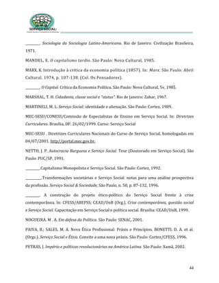 44
_________. Sociologia da Sociologia Latino-Americana. Rio de Janeiro: Civilização Brasileira,
1971.
MANDEL, E. O capitalismo tardio. São Paulo: Nova Cultural, 1985.
MARX, K. Introdução à crítica da economia política (1857). In: Marx. São Paulo: Abril
Cultural, 1974, p. 107-138. (Col. Os Pensadores).
_________. O Capital. Crítica da Economia Política. São Paulo: Nova Cultural, 5v, 1985.
MARSHAL, T. H. Cidadania, classe social e “status”. Rio de Janeiro: Zahar, 1967.
MARTINELI, M. L. Serviço Social: identidade e alienação. São Paulo: Cortez, 1989.
MEC-SESU/CONESS/Comissão de Especialistas de Ensino em Serviço Social. In: Diretrizes
Curriculares. Brasília, DF: 26/02/1999. Curso: Serviço Social
MEC-SESU . Diretrizes Curriculares Nacionais do Curso de Serviço Social, homologadas em
04/07/2001. http//portal.mec.gov.br.
NETTO, J. P. Autocracia Burguesa e Serviço Social. Tese (Doutorado em Serviço Social). São
Paulo: PUC/SP, 1991.
_________.Capitalismo Monopolista e Serviço Social. São Paulo: Cortez, 1992.
__________.Transformações societárias e Serviço Social: notas para uma análise prospectiva
da profissão. Serviço Social & Sociedade, São Paulo, n. 50, p. 87-132, 1996.
_________. A construção do projeto ético-político do Serviço Social frente à crise
contemporânea. In: CFESS/ABEPSS; CEAD/UnB (Org.). Crise contemporânea, questão social
e Serviço Social. Capacitação em Serviço Social e política social. Brasília: CEAD/UnB, 1999.
NOGUEIRA. M . A. Em defesa da Política. São Paulo: SENAC, 2001.
PAIVA, B.; SALES, M. A. Nova Ética Profissional: Práxis e Princípios. BONETTI, D. A. et al.
(Orgs.). Serviço Social e Ética. Convite a uma nova práxis. São Paulo: Cortez/CFESS, 1996.
PETRAS, J. Império e políticas revolucionárias na América Latina. São Paulo: Xamã, 2002.
 