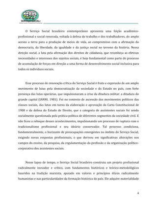 4
O Serviço Social brasileiro contemporâneo apresenta uma feição acadêmico-
profissional e social renovada, voltada à defesa do trabalho e dos trabalhadores, do amplo
acesso a terra para a produção de meios de vida, ao compromisso com a afirmação da
democracia, da liberdade, da igualdade e da justiça social no terreno da história. Nessa
direção social, a luta pela afirmação dos direitos de cidadania, que reconheça as efetivas
necessidades e interesses dos sujeitos sociais, é hoje fundamental como parte do processo
de acumulação de forças em direção a uma forma de desenvolvimento social inclusiva para
todos os indivíduos sociais.
Esse processo de renovação crítica do Serviço Social é fruto e expressão de um amplo
movimento de lutas pela democratização da sociedade e do Estado no país, com forte
presença das lutas operárias, que impulsionaram a crise da ditadura militar: a ditadura do
grande capital (IANNI, 1981). Foi no contexto de ascensão dos movimentos políticos das
classes sociais, das lutas em torno da elaboração e aprovação da Carta Constitucional de
1988 e da defesa do Estado de Direito, que a categoria de assistentes sociais foi sendo
socialmente questionada pela prática política de diferentes segmentos da sociedade civil. E
não ficou a reboque desses acontecimentos, impulsionando um processo de ruptura com o
tradicionalismo profissional e seu ideário conservador. Tal processo condiciona,
fundamentalmente, o horizonte de preocupações emergentes no âmbito do Serviço Social,
exigindo novas respostas profissionais, o que derivou em significativas alterações nos
campos do ensino, da pesquisa, da regulamentação da profissão e da organização político-
corporativa dos assistentes sociais.
Nesse lapso de tempo, o Serviço Social brasileiro construiu um projeto profissional
radicalmente inovador e crítico, com fundamentos históricos e teórico-metodológicos
hauridos na tradição marxista, apoiado em valores e princípios éticos radicalmente
humanistas e nas particularidades da formação histórica do país. Ele adquire materialidade
 