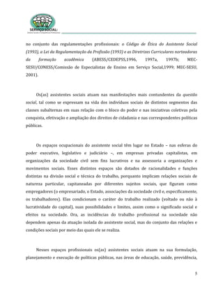 5
no conjunto das regulamentações profissionais: o Código de Ética do Assistente Social
(1993), a Lei da Regulamentação da Profissão (1993) e as Diretrizes Curriculares norteadoras
da formação acadêmica (ABESS/CEDEPSS,1996, 1997a, 1997b; MEC-
SESU/CONESS/Comissão de Especialistas de Ensino em Serviço Social,1999; MEC-SESU,
2001).
Os(as) assistentes sociais atuam nas manifestações mais contundentes da questão
social, tal como se expressam na vida dos indivíduos sociais de distintos segmentos das
classes subalternas em suas relação com o bloco do poder e nas iniciativas coletivas pela
conquista, efetivação e ampliação dos direitos de cidadania e nas correspondentes políticas
públicas.
Os espaços ocupacionais do assistente social têm lugar no Estado – nas esferas do
poder executivo, legislativo e judiciário –, em empresas privadas capitalistas, em
organizações da sociedade civil sem fins lucrativos e na assessoria a organizações e
movimentos sociais. Esses distintos espaços são dotados de racionalidades e funções
distintas na divisão social e técnica do trabalho, porquanto implicam relações sociais de
natureza particular, capitaneadas por diferentes sujeitos sociais, que figuram como
empregadores (o empresariado, o Estado, associações da sociedade civil e, especificamente,
os trabalhadores). Elas condicionam o caráter do trabalho realizado (voltado ou não à
lucratividade do capital), suas possibilidades e limites, assim como o significado social e
efeitos na sociedade. Ora, as incidências do trabalho profissional na sociedade não
dependem apenas da atuação isolada do assistente social, mas do conjunto das relações e
condições sociais por meio das quais ele se realiza.
Nesses espaços profissionais os(as) assistentes sociais atuam na sua formulação,
planejamento e execução de políticas públicas, nas áreas de educação, saúde, previdência,
 