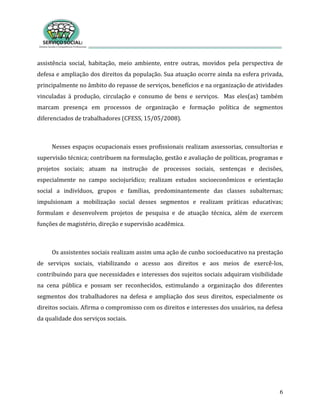 6
assistência social, habitação, meio ambiente, entre outras, movidos pela perspectiva de
defesa e ampliação dos direitos da população. Sua atuação ocorre ainda na esfera privada,
principalmente no âmbito do repasse de serviços, benefícios e na organização de atividades
vinculadas à produção, circulação e consumo de bens e serviços. Mas eles(as) também
marcam presença em processos de organização e formação política de segmentos
diferenciados de trabalhadores (CFESS, 15/05/2008).
Nesses espaços ocupacionais esses profissionais realizam assessorias, consultorias e
supervisão técnica; contribuem na formulação, gestão e avaliação de políticas, programas e
projetos sociais; atuam na instrução de processos sociais, sentenças e decisões,
especialmente no campo sociojurídico; realizam estudos socioeconômicos e orientação
social a indivíduos, grupos e famílias, predominantemente das classes subalternas;
impulsionam a mobilização social desses segmentos e realizam práticas educativas;
formulam e desenvolvem projetos de pesquisa e de atuação técnica, além de exercem
funções de magistério, direção e supervisão acadêmica.
Os assistentes sociais realizam assim uma ação de cunho socioeducativo na prestação
de serviços sociais, viabilizando o acesso aos direitos e aos meios de exercê-los,
contribuindo para que necessidades e interesses dos sujeitos sociais adquiram visibilidade
na cena pública e possam ser reconhecidos, estimulando a organização dos diferentes
segmentos dos trabalhadores na defesa e ampliação dos seus direitos, especialmente os
direitos sociais. Afirma o compromisso com os direitos e interesses dos usuários, na defesa
da qualidade dos serviços sociais.
 