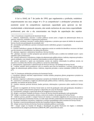 7
A Lei n. 8.662, de 7 de junho de 1993, que regulamenta a profissão, estabelece
respectivamente nos seus artigos 4o e 5o as competências1 e atribuições2 privativas do
assistente social. As competências expressam capacidade para apreciar ou dar
resolutividade a determinado assunto, não sendo exclusivas de uma única especialidade
profissional, pois são a ela concernentes em função da capacitação dos sujeitos
1 Art. 4. Constituem competência do Assistente Social:
I – elaborar, implementar, executar e avaliar políticas sociais junto a órgãos da administração direta ou
indireta, empresas, entidades e organizações populares;
II – elaborar, coordenar, executar e avaliar planos, programas, e projetos que sejam do âmbito de atuação do
Serviço Social com participação da sociedade civil;
III – encaminhar providências e prestar orientação social a indivíduos, grupos e à população;
IV - (Vetado);
V – orientar indivíduos e grupos de diferentes segmentos sociais no sentido de identificar recursos e de fazer
uso dos mesmos no atendimento e na defesa dos direitos;
VI – planejar, organizar e administrar benefícios e Serviço Sociais;
VII – planejar, executar e avaliar pesquisas que possam contribuir para a análise da realidade social e para
subsidiar ações profissionais;
VII – prestar assessoria e consultoria a órgãos da administração pública direta e indireta, empresas privadas e
outras entidades, com relação às matérias relacionadas no inciso II deste artigo;
IX - prestar assessoria e apoio aos movimentos sociais em matéria relacionada às políticas sociais, no
exercício e na defesa dos direitos civis, políticos e sociais da coletividade;
X – planejamento, organização e administração de Serviços Sociais e de Unidade de Serviço Social;
XI – realizar estudos sócio-econômicos com os usuários para fins de benefícios e serviços sociais junto a
órgãos da administração pública direta e indireta, empresas privadas e outras entidades. (CRESS-PR, 2007,
p.7)
2 Art. 5º. Constituem atribuições privativas do Assistente Social:
I – coordenar, elaborar, executar, supervisionar e avaliar estudos, pesquisas, planos, programas e projetos na
área de Serviço Social;
II – planejar, organizar e administrar programas e projetos em Unidade de Serviço Social;
III – assessoria e consultoria a órgãos da administração pública direta e indireta, empresas privadas e outras
entidades, em matéria de Serviço Social;
IV - realizar vistorias, perícias técnicas, laudos periciais, informações e pareceres sobre matéria de Serviço
Social;
V. –assumir no magistério de Serviço Social tanto ao nível de graduação como pós-graduação, disciplinas e
funções que exijam conhecimentos próprios e adquiridos em curso de formação regular;
VI – treinamento, avaliação e supervisão direta de estagiários de Serviço Social;
VII –dirigir e coordenar Unidades de Ensino e Cursos de Serviço Social de graduação e pós-graduação;
VIII - dirigir e coordenar associações, núcleos, centros de estudos e de pesquisa em Serviço Social;
IX – elaborar provas, presidir e compor bancas de exames e comissões julgadoras de concursos ou outras
formas de seleção para Assistentes Sociais, ou onde sejam aferidos conhecimentos inerentes ao Serviço Social;
X – coordenar seminários, encontros, congressos e eventos assemelhados sobre assuntos de Serviço Social;
XI – fiscalizar o exercício profissional através dos Conselhos Federal e Regionais;
XII – dirigir serviços técnicos de Serviço Social em entidades públicas ou privadas;
XIII – ocupar cargos ou funções de direção e fiscalização da gestão financeira em órgãos e entidades
representativas da categoria profissional. (CRESS-PR, 2007, p.8) Grifos do autor.
 