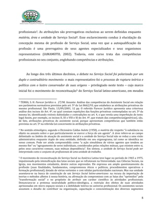 8
profissionais3. As atribuições são prerrogativas exclusivas ao serem definidas enquanto
matéria, área e unidade de Serviço Social4. Esse esclarecimento conduz à elucidação da
concepção mesma de profissão de Serviço Social, uma vez que a autoqualificação da
profissão é uma prerrogativa de seus agentes especializados e seus organismos
representativos (IAMAMOTO, 2002). Todavia, este curso trata das competências
profissionais no seu conjunto, englobando competências e atribuições.
Ao longo dos três últimos decênios, o debate no Serviço Social foi polarizado por um
duplo e contraditório movimento: o mais representativo foi o processo de ruptura teórica e
política com o lastro conservador de suas origens – privilegiado neste texto – cujo marco
inicial foi o movimento de reconceituação5 do Serviço Social latino-americano, em meados
3 TERRA, S. H. Parecer Jurídico n. 27/98. Assunto: Análise das competências do Assistente Social em relação
aos parâmetros normativos previstos pelo art. 5º da Lei 8662/93, que estabelece as atribuições privativas do
mesmo profissional. São Paulo, 13/09/2001, 12 pp. O referido Parecer Jurídico apresenta uma criteriosa
análise dos incisos do Art. 4º, no qual constam repetições das funções privativas contempladas no art. 5º da
mesma lei, identificando visíveis dubiedades e contradições no art. 4, o que revela uma imperfeição do texto
legal Assim, por exemplo, os incisos II, III e VIII e XI do Art. 4º, que tratam das competências(genéricas), são,
de fato, atribuições privativas do assistente social, porque apresentam competências que também estão
previstas no art. 5º na referida Lei concernente às atribuições privativas.
4 No sentido etimológico, segundo o Dicionário Caldas Aulete (1958), a matéria diz respeito “à substância ou
objeto ou assunto sobre o que particularmente se exerce a força de um agente”. A área refere-se ao campo
delimitado ou âmbito de atuação do assistente social e a unidade do Serviço Social não se reduz a uma visão
administrativa enquanto órgão de uma entidade, definido em seu organograma, tal como se identifica no
senso comum. Pode ser ainda compreendida como “a ação simultânea de vários agentes que tendem ao
mesmo fim” ou “agrupamento de seres individuais, considerados pelas relações mútuas, que existem entre si,
pelos seus caracteres comuns, suas mútuas dependência”. Em síntese, a unidade de Serviço Social pode ser
interpretada como o conjunto de profissionais de uma unidade de trabalho.
5 O movimento de reconceituação do Serviço Social na América Latina teve lugar no período de 1965 a 1975,
impulsionado pela intensificação das lutas sociais que se refratavam na Universidade, nas Ciências Sociais, na
Igreja, nos movimentos estudantis, dentre outras expressões. Ele expressa um amplo questionamento da
profissão (suas finalidades, fundamentos, compromissos éticos e políticos, procedimentos operativos e
formação profissional), dotado de várias vertentes e com nítidas particularidades nacionais. Mas sua unidade
assentava-se na busca de construção de um Serviço Social latino-americano: na recusa da importação de
teorias e métodos alheios à nossa história, na afirmação do compromisso com as lutas dos “oprimidos” pela
“transformação social” e no propósito de atribuir um caráter científico às atividades profissionais.
Denunciava-se a pretensa neutralidade político-ideológica, a restrição dos efeitos de suas atividades
aprisionadas em micro espaços sociais e a debilidade teórica no universo profissional. Os assistentes sociais
assumem o desafio de contribuir na organização, capacitação e conscientização dos diversos segmentos
 