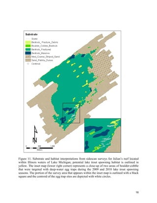18
Figure 11. Substrate and habitat interpretations from sidescan surveys for Julian’s reef located
within Illinois waters of Lake Michigan; potential lake trout spawning habitat is outlined in
yellow. The inset map (lower right corner) represents a close-up of two areas of boulder-cobble
that were targeted with deep-water egg traps during the 2009 and 2010 lake trout spawning
seasons. The portion of the survey area that appears within the inset map is outlined with a black
square and the centroid of the egg trap sites are depicted with white circles.
 
