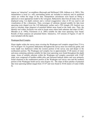 21
impose an “attraction” on neighbors (Burrough and McDonnel 1998, Johhson et al. 2001). This
interpolation is local (i.e. only surrounding points are included in analysis) and its predicted
values are within the range of the data. Interpolation calculations were based on fitting a
spherical or most appropriate model to the variogram. Bathymetric data from all study sites were
displayed using 1-m depth contours and a vertical exaggeration value of 20 was used to aid
visualization of the z dimension. Then, coverages of substrate deemed suitable for lake trout
spawning were draped over the 3-D bathymetry surface and a TIN triangle (3D Analyst) was
used to calculate slope (degrees) of potential habitat areas found at the study sites. Then, the
Identify tool within ArcScene was used to locate areas where both substrate and slope (15-60°;
Marsden et al. 1995a; Fitzsimons et al. 2003) suitable for lake trout spawning were found.
Results of these analyses are presented below. Interactive, 3-D versions of Figures 15 and 16
were included with the report.
Waukegan Reef Complex
Water depths within the survey areas covering the Waukegan reef complex ranged from 37.6 to
54.5 m (Figure 15). In general, bathymetry throughout the survey areas was relatively gentle, and
water depth was shallowest within the western portion of the survey area and deeper in the
northeastern portion. The Waukegan reef complex lies in approximately 37-48 meters of water
and areas containing substrate suitable for lake trout spawning were found throughout this depth
range. Areas of suitable substrate within the Waukegan reef complex associated with 15-60º
slope were composed of boulder-cobble piles and fractured bedrock debris and were primarily
found clustered in the southeastern portion of the Waukegan reef survey area and the northern
portion of the Waukegan South survey area (Figure 16). The slope of these patches of potential
lake trout spawning habitat ranged from 15-53º and were found in 38-46 meters of water (Table
8).
 