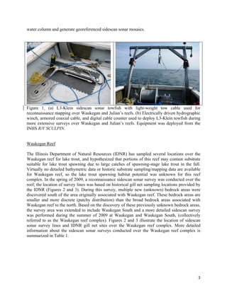 3
water column and generate georeferenced sidescan sonar mosaics.
Figure 1. (a) L3-Klein sidescan sonar towfish with light-weight tow cable used for
reconnaissance mapping over Waukegan and Julian’s reefs. (b) Electrically driven hydrographic
winch, armored coaxial cable, and digital cable counter used to deploy L3-Klein towfish during
more extensive surveys over Waukegan and Julian’s reefs. Equipment was deployed from the
INHS R/V SCULPIN.
Waukegan Reef
The Illinois Department of Natural Resources (IDNR) has sampled several locations over the
Waukegan reef for lake trout, and hypothesized that portions of this reef may contain substrate
suitable for lake trout spawning due to large catches of spawning-stage lake trout in the fall.
Virtually no detailed bathymetric data or historic substrate sampling/mapping data are available
for Waukegan reef, so the lake trout spawning habitat potential was unknown for this reef
complex. In the spring of 2009, a reconnaissance sidescan sonar survey was conducted over the
reef; the location of survey lines was based on historical gill net sampling locations provided by
the IDNR (Figures 2 and 3). During this survey, multiple new (unknown) bedrock areas were
discovered south of the area originally associated with Waukegan reef. These bedrock areas are
smaller and more discrete (patchy distribution) than the broad bedrock areas associated with
Waukegan reef to the north. Based on the discovery of these previously unknown bedrock areas,
the survey area was extended to include Waukegan South and a more detailed sidescan survey
was performed during the summer of 2009 at Waukegan and Waukegan South, (collectively
referred to as the Waukegan reef complex). Figures 2 and 3 illustrate the location of sidescan
sonar survey lines and IDNR gill net sites over the Waukegan reef complex. More detailed
information about the sidescan sonar surveys conducted over the Waukegan reef complex is
summarized in Table 1.
 