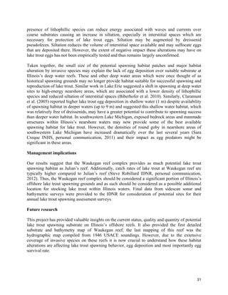 31
presence of lithophillic species can reduce energy associated with waves and currents over
coarse substrates causing an increase in siltation, especially in interstitial spaces which are
necessary for protection of lake trout eggs. Siltation may be augmented by dreissenid
pseudofeces. Siltation reduces the volume of interstitial space available and may suffocate eggs
that are deposited there. However, the extent of negative impact these alterations may have on
lake trout eggs has not been empirically tested and thus remains largely unconfirmed.
Taken together, the small size of the potential spawning habitat patches and major habitat
alteration by invasive species may explain the lack of egg deposition over suitable substrate at
Illinois’s deep water reefs. These and other deep water areas which were once thought of as
historical spawning grounds may no longer provide habitat suitable for successful spawning and
reproduction of lake trout. Similar work in Lake Erie suggested a shift in spawning at deep water
sites to high-energy nearshore areas, which are associated with a lower density of lithophillic
species and reduced siltation of interstitial spaces (Biberhofer et al. 2010). Similarly, Claramunt
et al. (2005) reported higher lake trout egg deposition in shallow water (1 m) despite availability
of spawning habitat in deeper waters (up to 9 m) and suggested this shallow water habitat, which
was relatively free of dreissenids, may have a greater potential to contribute to spawning success
than deeper water habitat. In southwestern Lake Michigan, exposed bedrock areas and manmade
structures within Illinois’s nearshore waters may now provide some of the best available
spawning habitat for lake trout. However, the densities of round goby in nearshore areas of
southwestern Lake Michigan have increased dramatically over the last several years (Sara
Creque INHS, personal communication, 2011) and their impact as egg predators might be
significant in these areas.
Management implications
Our results suggest that the Waukegan reef complex provides as much potential lake trout
spawning habitat as Julian’s reef. Additionally, catch rates of lake trout at Waukegan reef are
typically higher compared to Julian’s reef (Steve Robillard IDNR, personal communication,
2012). Thus, the Waukegan reef complex should be considered a significant portion of Illinois’s
offshore lake trout spawning grounds and as such should be considered as a possible additional
location for stocking lake trout within Illinois waters. Final data from sidescan sonar and
bathymetric surveys were provided to the IDNR for consideration of potential sites for their
annual lake trout spawning assessment surveys.
Future research
This project has provided valuable insights on the current status, quality and quantity of potential
lake trout spawning substrate on Illinois’s offshore reefs. It also provided the first detailed
substrate and bathymetry map of Waukegan reef; the last mapping of this reef was the
hydrographic map compiled from 1946 USACE soundings. However, due to the extensive
coverage of invasive species on these reefs it is now crucial to understand how these habitat
alterations are affecting lake trout spawning behavior, egg deposition and most importantly egg
survival rate.
 