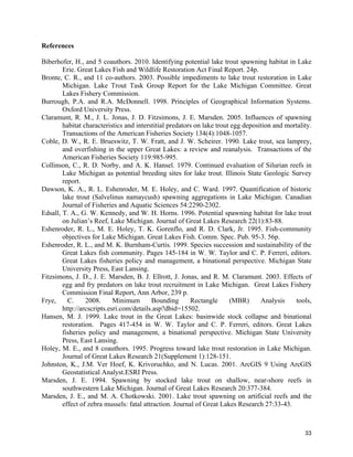 33
References
Biberhofer, H., and 5 coauthors. 2010. Identifying potential lake trout spawning habitat in Lake
Erie. Great Lakes Fish and Wildlife Restoration Act Final Report. 24p.
Bronte, C. R., and 11 co-authors. 2003. Possible impediments to lake trout restoration in Lake
Michigan. Lake Trout Task Group Report for the Lake Michigan Committee. Great
Lakes Fishery Commission.
Burrough, P.A. and R.A. McDonnell. 1998. Principles of Geographical Information Systems.
Oxford University Press.
Claramunt, R. M., J. L. Jonas, J. D. Fitzsimons, J. E. Marsden. 2005. Influences of spawning
habitat characteristics and interstitial predators on lake trout egg deposition and mortality.
Transactions of the American Fisheries Society 134(4):1048-1057.
Coble, D. W., R. E. Brueswitz, T. W. Fratt, and J. W. Scheirer. 1990. Lake trout, sea lamprey,
and overfishing in the upper Great Lakes: a review and reanalysis. Transactions of the
American Fisheries Society 119:985-995.
Collinson, C., R. D. Norby, and A. K. Hansel. 1979. Continued evaluation of Silurian reefs in
Lake Michigan as potential breeding sites for lake trout. Illinois State Geologic Survey
report.
Dawson, K. A., R. L. Eshenroder, M. E. Holey, and C. Ward. 1997. Quantification of historic
lake trout (Salvelinus namaycush) spawning aggregations in Lake Michigan. Canadian
Journal of Fisheries and Aquatic Sciences 54:2290-2302.
Edsall, T. A., G. W. Kennedy, and W. H. Horns. 1996. Potential spawning habitat for lake trout
on Julian’s Reef, Lake Michigan. Journal of Great Lakes Research 22(1):83-88.
Eshenroder, R. L., M. E. Holey, T. K. Gorenflo, and R. D. Clark, Jr. 1995. Fish-community
objectives for Lake Michigan. Great Lakes Fish. Comm. Spec. Pub. 95-3. 56p.
Eshenroder, R. L., and M. K. Burnham-Curtis. 1999. Species succession and sustainability of the
Great Lakes fish community. Pages 145-184 in W. W. Taylor and C. P. Ferreri, editors.
Great Lakes fisheries policy and management, a binational perspective. Michigan State
University Press, East Lansing.
Fitzsimons, J. D., J. E. Marsden, B. J. Ellrott, J. Jonas, and R. M. Claramunt. 2003. Effects of
egg and fry predators on lake trout recruitment in Lake Michigan. Great Lakes Fishery
Commission Final Report, Ann Arbor, 239 p.
Frye, C. 2008. Minimum Bounding Rectangle (MBR) Analysis tools,
http://arcscripts.esri.com/details.asp?dbid=15502.
Hansen, M. J. 1999. Lake trout in the Great Lakes: basinwide stock collapse and binational
restoration. Pages 417-454 in W. W. Taylor and C. P. Ferreri, editors. Great Lakes
fisheries policy and management, a binational perspective. Michigan State University
Press, East Lansing.
Holey, M. E., and 8 coauthors. 1995. Progress toward lake trout restoration in Lake Michigan.
Journal of Great Lakes Research 21(Supplement 1):128-151.
Johnston, K., J.M. Ver Hoef, K. Krivoruchko, and N. Lucas. 2001. ArcGIS 9 Using ArcGIS
Geostatistical Analyst.ESRI Press.
Marsden, J. E. 1994. Spawning by stocked lake trout on shallow, near-shore reefs in
southwestern Lake Michigan. Journal of Great Lakes Research 20:377-384.
Marsden, J. E., and M. A. Chotkowski. 2001. Lake trout spawning on artificial reefs and the
effect of zebra mussels: fatal attraction. Journal of Great Lakes Research 27:33-43.
 