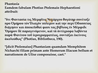 
Phantasia
Eamdem fabulam Photius Ptolemaio Hephaestioni
attribuit:
"ὅτι Φαντασία τις Μεμφῖτις Νιχάρχου θυγάτηρ συνέταξε
προ Όμήρου τόν'Ιλιαχὸν πόλεμον καὶ την περί Όδυσσείας
διήγησιν και ἀποκεῖσθαί φασι τας βίβλους ἐν Μέμφιδι
Ὅμηρον δὲ παραγενόμενον, καὶ τὰ ἀντίγραφα λαβόντα
παρὰ Φανίτου τοῦ ἱερογραμματέως, συντάξαι ἐκείνοις
ἀκολούθως" (Photius, Bibliotheca, 190).
"[dicit Ptolemaius] Phantasiam quamdam Memphitem
Nicharchi filiam primam ante Homerum Iliacum bellum et
narrationem de Ulixe composuisse, caet."
 