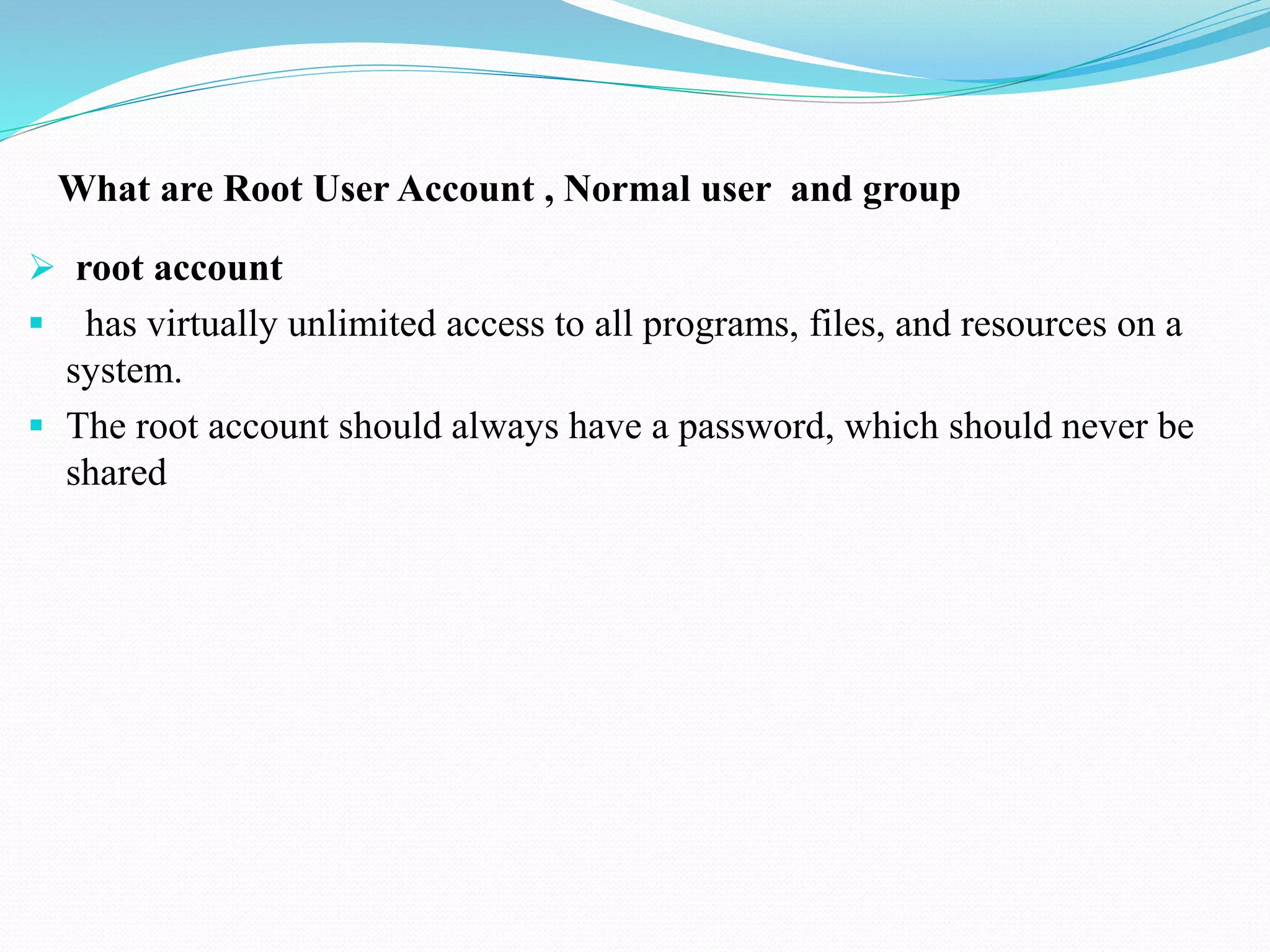 What are Root User Account , Normal user and group
root account
has virtually unlimited access to all programs, files, and resources on a
system.
The root account should always have a password, which should never be
shared