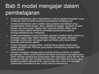 Bab 5 model mengajar dalam
pembelajaran
   model pembelajaran akan menjelaskan makna kegiatan-kegiatan yang
    di lakukan oleh pendidik selama pembelajaran berlangsung.
   model pembelajaran alam sekitar yaitu gerakan pendidikan yang
    mendekatkan anak dengan alam sekitarnya,segala kejadian di alam
    sekitar nya merupakan bagian dari hidupnya sendiri dalam suka
    maupun duka seperti kelahiran,kematian,pesta,panen,gotong
    royong,berladang dan sebaginya.
   model pembelajaran pusat perhatian gerakan tersebut telah nendoro g
    berbagai upaya agar dalam kegiatan belajar mengajar diadakan
    berbagai variasi cara mengajar agar perhatian para siswa tetap
    terpusat pada bahan ajaran.
   model mengajar menggunakan metode tanya jawab pertanyaan
    adalah pembamgkit motivasi yang dapat merangsang peserta didik
    untuk berpikir,
   metode mengajar menggunakan metode diskusi,metode ini adalah
    percakapan ilmiah yang responsif berisikan pertukaran pendapat yang
    dijalin dengan pertanyaan-pertanyaan oleh beberapa orang ide-ide dan
    pengujian ide-ide dan pendapat di lakukan oleh beberapa orang yang
    tergabung dalam kelompok itu yang di arah kan untuk memperoleh
    pemecahan masalahnya dan untuk mencari kebenaran.
 