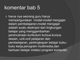 komentar bab 5
   harus nya seorang guru harus
    mempergunakan model-model mengajar
    dalam pembelajaran,model mengajar
    adalah suatu deskripsi dari lingkungan
    belajar yang menggambarkan
    perencanaan kurikulum kursus-kursus
    desain, unit-unit pelajaran dan
    pembelajaran, perlengkapan belajar buku-
    buku kerja,perogram multimedia,dan
    bantuan belajar melalui program komputer.
 