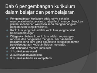 Bab 6 pengembangan kurikulum
dalam belajar dan pembelajaran
   Pengembangan kurikulum tidak hanya sekedar
    mempelajari mata pelajaran, tetapi lebih mengembangkan
    pikiran, menambah wawasan serta mengembangkan
    pengetahuan yang dimilikinya.
   Kurikulum yang baik adalah kurikulum yang bersifat
    berkesinambungan
   Ditegaskan bahwa kururikulum adalah seperangkat
    rencana dan pengaturan mengenai sisi dan bahan
    pelajaran serta cara yang digunakan sebagai pedoman
    penyelenggaraan kegiatan belajar mengajar.
   Ada beberapa macam kurikulum
   1. kurikulum nasional
   2. kurikulum muatan lokal
   3. kurikulum berbasis kompetensi
 