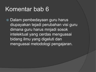 Komentar bab 6
   Dalam pembedayaan guru harus
    diupayakan tejadi perubahan visi guru
    dimana guru harus mnjadi sosok
    intelektual yang cerdas menguasai
    bidang ilmu yang digeluti dan
    menguasai metodologi pengajaran.
 