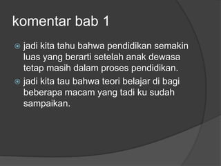 komentar bab 1
 jadi kita tahu bahwa pendidikan semakin
  luas yang berarti setelah anak dewasa
  tetap masih dalam proses pendidikan.
 jadi kita tau bahwa teori belajar di bagi
  beberapa macam yang tadi ku sudah
  sampaikan.
 