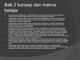 Bab 2 konsep dan makna
belajar
   pembelajaran merupakan membelajarkan siswa menggunakan asas pendidikan
    maupun teori belajar ialah penentu utama keberhasilan pendidikan.
   pendekatan konsep adalah suatu pendekatan pembelajaran yang secara langsung
    menyajikan konsep tanpa memberi kesempatan kepada siswa untuk menghayati
    bagaimana konsep itu diperoleh.
   pendekatan peroses adalah suatu pendekatan pengajaran memberi kesempatan
    kepada siswa untuk ikut menghayati peroses penemuan atau penyusunan suatu
    konsep sebagai suatu keterampilan.
   pendekatan deduktif dan pendekatan induktif, pendekatan deduktif adalah peroses
    penalaran yang bermuala dari keadaan umum keadaan kusus sebagai pendekatan
    pengajaran yang bermuala dengan menyajikan aturan perinsip umum di ikuti dengan
    contoh-contoh kusus atau penerapan aturan, perinsip umum dalam keadaan kuhusus.
    induktif disebut juga sebagai dogomatif artinya bersipat mempercayai begitu saja
    tanpa di teliti secara raional berpikir induktif ialah suatu pperoses dalam berpikir yang
    berlangsung dari kusus menuju ke yang umum.
   pendekatan ekspositori dalam pendekatan ini menunjukan bahwa guru beperan aktif,
    lebih banyak melakukan aktifitas dibadingkan siswanya karena guru pernah mengelola
    dan mempersiapkan bahan ajaran secara tuntas,sedangkan siswa nya berperan lebih
    pasif.
   pendekatan kecerdasan hal yang perlu di ketahui para guru antaralain dalah
    kecerdasan siswa agar dapat menolong kesulitan belajarnya,mengartikan kecerdasan
    sebagai sikap intelektual mencakup kecepatan memberikan jawaban.
 