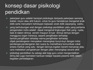 konsep dasar pisikologi
pendidkan
 pekerjaan guru adalah bersipat pisikologis daripada pekerjaan seorang
  dokter, insyur atau ahli hukum. untuk itu guru hendaknya mengenal anak
  didik serta menyelami kehidupan kejiwaan anak didik sepanjang waktu.
 yang berhubungan erat dengan pisikologi pendidikan yaitu yang pertama
  pengamatan indra adalah dapat mengenal lingkungan fisik yang nyata,
  baik di dalam dirinya sendiri maupun di luar dirinya dirinya dengan
  mengguna organ indranya, seperti penglihatan terhadap
  bentuk,penglihatan tehadap warna,penglihatan terhadap
  objek.pendengaran merupakan menangkap bunyi-buyi dengan indra
  pendengar,pendengaran dan suara itu memelihara komunikasi vokal
  antara mahluk yang satu dengan lainnya.ingatan berarti menyerap atau
  cara meletakan pengetahuan dengan jalan menangkap secara aktif.
 pisikologi pendidikan itu sebagi alat bagi guru untuk mengendalikan
  diriny,dan juga memeberi bantuan belajar kepada peserta didik dalam
  kegiatan pembelajaran.
 