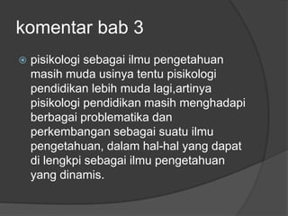 komentar bab 3
   pisikologi sebagai ilmu pengetahuan
    masih muda usinya tentu pisikologi
    pendidikan lebih muda lagi,artinya
    pisikologi pendidikan masih menghadapi
    berbagai problematika dan
    perkembangan sebagai suatu ilmu
    pengetahuan, dalam hal-hal yang dapat
    di lengkpi sebagai ilmu pengetahuan
    yang dinamis.
 