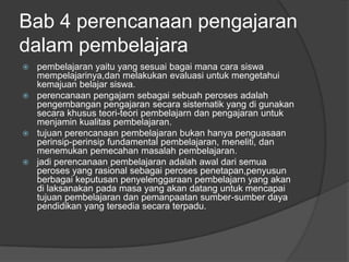 Bab 4 perencanaan pengajaran
dalam pembelajara
 pembelajaran yaitu yang sesuai bagai mana cara siswa
  mempelajarinya,dan melakukan evaluasi untuk mengetahui
  kemajuan belajar siswa.
 perencanaan pengajarn sebagai sebuah peroses adalah
  pengembangan pengajaran secara sistematik yang di gunakan
  secara khusus teori-teori pembelajarn dan pengajaran untuk
  menjamin kualitas pembelajaran.
 tujuan perencanaan pembelajaran bukan hanya penguasaan
  perinsip-perinsip fundamental pembelajaran, meneliti, dan
  menemukan pemecahan masalah pembelajaran.
 jadi perencanaan pembelajaran adalah awal dari semua
  peroses yang rasional sebagai peroses penetapan,penyusun
  berbagai keputusan penyelenggaraan pembelajarn yang akan
  di laksanakan pada masa yang akan datang untuk mencapai
  tujuan pembelajaran dan pemanpaatan sumber-sumber daya
  pendidikan yang tersedia secara terpadu.
 
