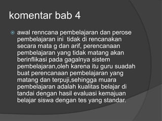 komentar bab 4
   awal renncana pembelajaran dan perose
    pembelajaran ini tidak di rencanakan
    secara mata g dan arif, perencanaan
    pembelajaran yang tidak matang akan
    berinflikasi pada gagalnya sistem
    pembelajaran,oleh karena itu guru suadah
    buat perencanaan pembelajaran yang
    matang dan terpuji,sehingga muara
    pembelajaran adalah kualitas belajar di
    tandai dengan hasil evaluasi kemajuan
    belajar siswa dengan tes yang standar.
 